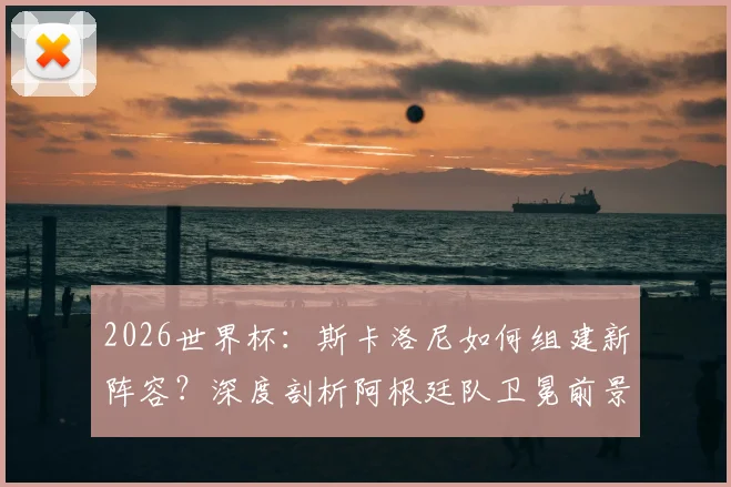 2026世界杯：斯卡洛尼如何组建新阵容？深度剖析阿根廷队卫冕前景与潜在挑战