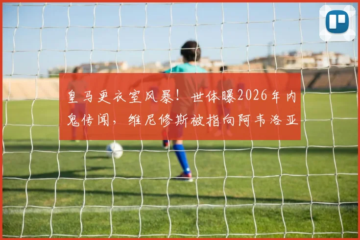 皇马更衣室风暴！世体曝2026年内鬼传闻，维尼修斯被指向阿韦洛亚泄密