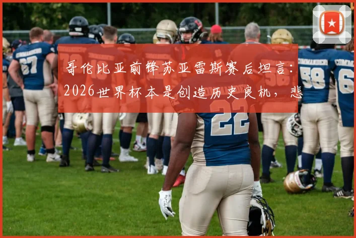 哥伦比亚前锋苏亚雷斯赛后坦言：2026世界杯本是创造历史良机，悲伤时刻我们本应做得更好