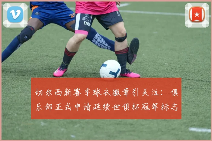 切尔西新赛季球衣徽章引关注:俱乐部正式申请延续世俱杯冠军标志,球迷热议2026赛季战袍设计