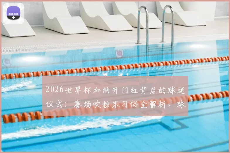 2026世界杯加纳开门红背后的球迷仪式：赛场吹粉末习俗全解析，球队绝杀竟与此有关？