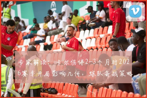 专家解读：卡尔伤停2-3个月对2026赛季开局影响几何，球队备战策略全解析