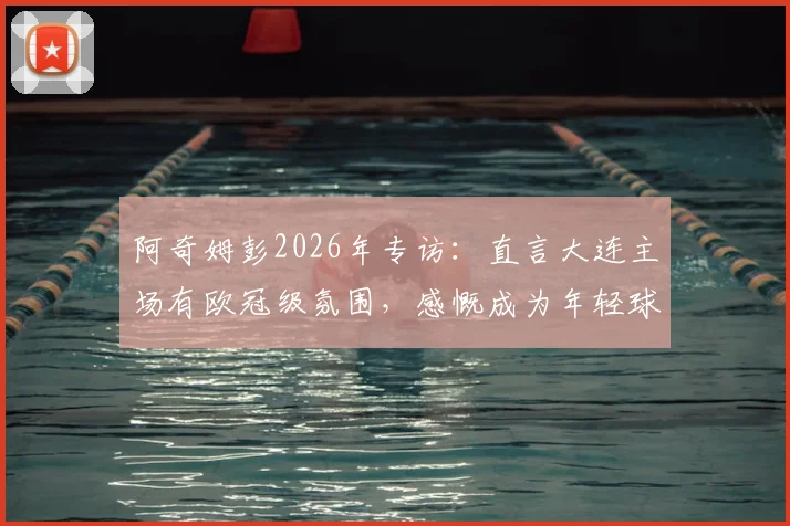 阿奇姆彭2026年专访:直言大连主场有欧冠级氛围,感慨成为年轻球员榜样背后的故事