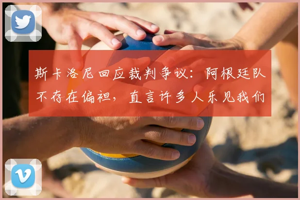 斯卡洛尼回应裁判争议：阿根廷队不存在偏袒，直言许多人乐见我们2026年失利