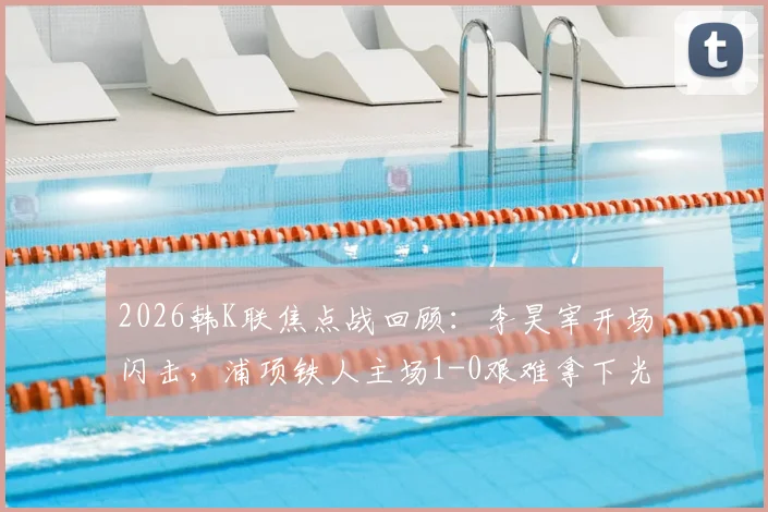 2026韩K联焦点战回顾：李昊宰开场闪击，浦项铁人主场1-0艰难拿下光州，积分榜最新动态