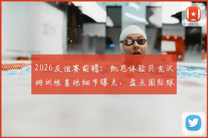 2026友谊赛前瞻：凯恩体验贝克汉姆训练基地细节曝光，盘点国际球星“地主之谊”名场面