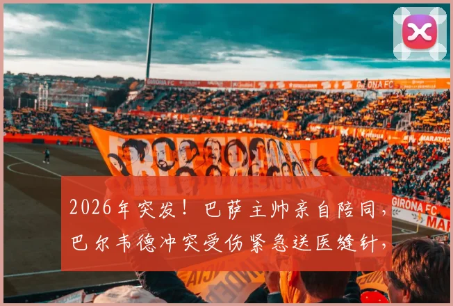 2026年突发！巴萨主帅亲自陪同，巴尔韦德冲突受伤紧急送医缝针，现场视频还原经过