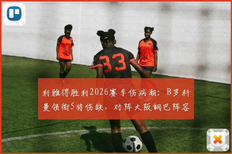 利雅得胜利2026赛季伤病潮：B罗科曼领衔5将伤缺，对阵大阪钢巴阵容告急，中场空缺如何填补？