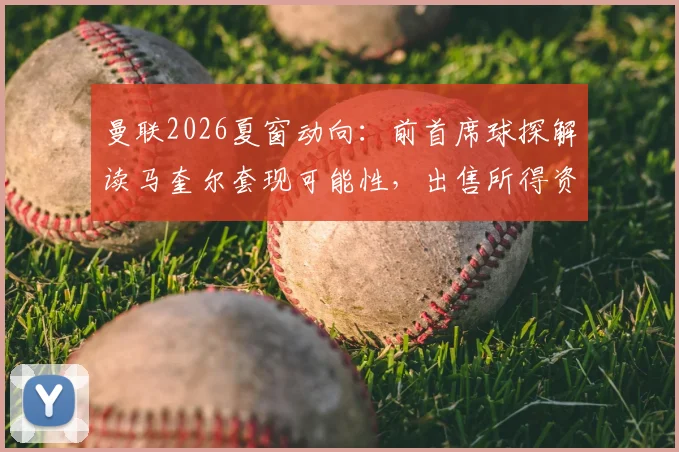 曼联2026夏窗动向：前首席球探解读马奎尔套现可能性，出售所得资金将用于关键位置引援