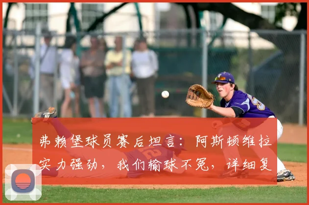 弗赖堡球员赛后坦言:阿斯顿维拉实力强劲,我们输球不冤,详细复盘比赛关键点与球员采访实录