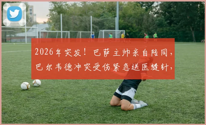 2026年突发!巴萨主帅亲自陪同,巴尔韦德冲突受伤紧急送医缝针,现场视频还原经过