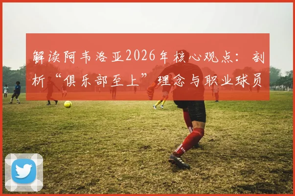 解读阿韦洛亚2026年核心观点：剖析“俱乐部至上”理念与职业球员态度的平衡之道