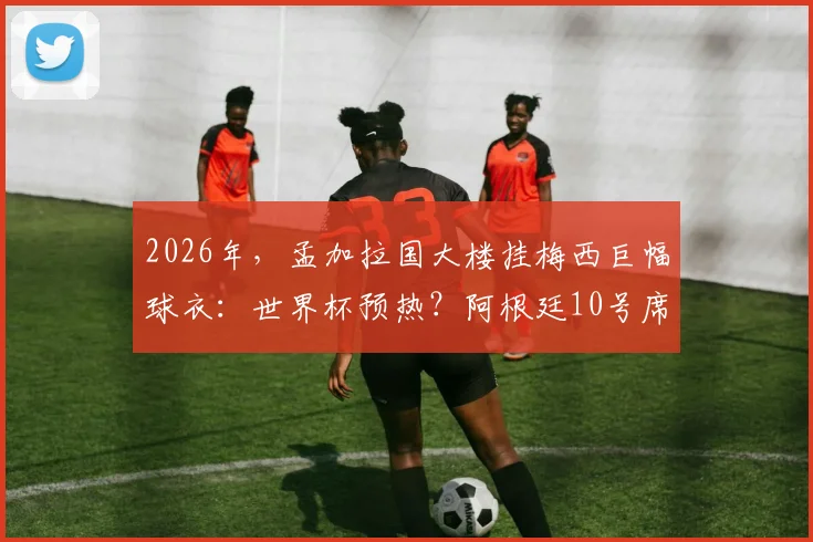 2026年,孟加拉国大楼挂梅西巨幅球衣:世界杯预热?阿根廷10号席卷全球现象解读
