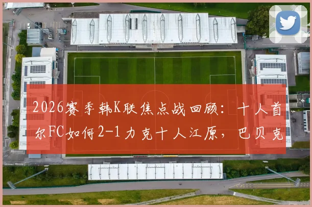 2026赛季韩K联焦点战回顾：十人首尔FC如何2-1力克十人江原，巴贝克、李胜模关键破门全解析