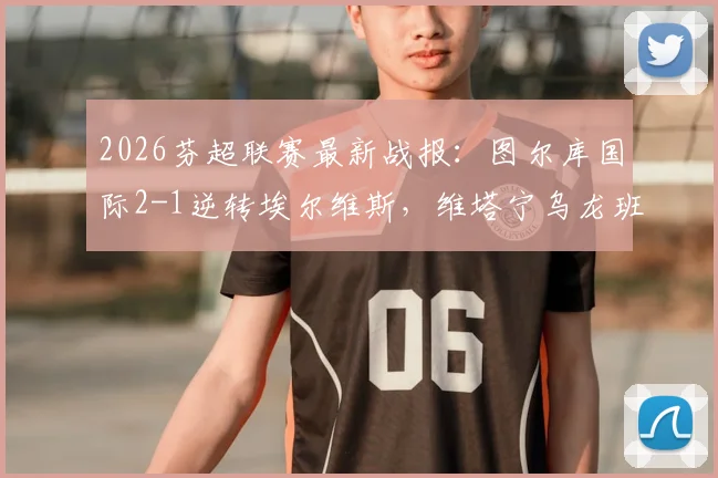 2026芬超联赛最新战报:图尔库国际2-1逆转埃尔维斯,维塔宁乌龙班巴建功,附全场集锦与积分榜分析