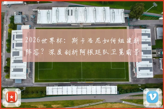 2026世界杯：斯卡洛尼如何组建新阵容？深度剖析阿根廷队卫冕前景与潜在挑战