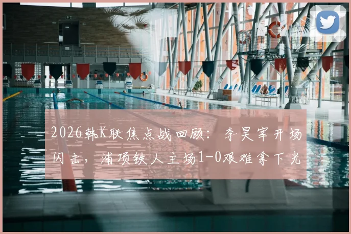 2026韩K联焦点战回顾:李昊宰开场闪击,浦项铁人主场1-0艰难拿下光州,积分榜最新动态