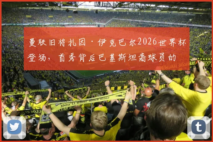 曼联旧将扎因·伊克巴尔2026世界杯登场，首秀背后巴基斯坦裔球员的成长之路与多元足球文化解析