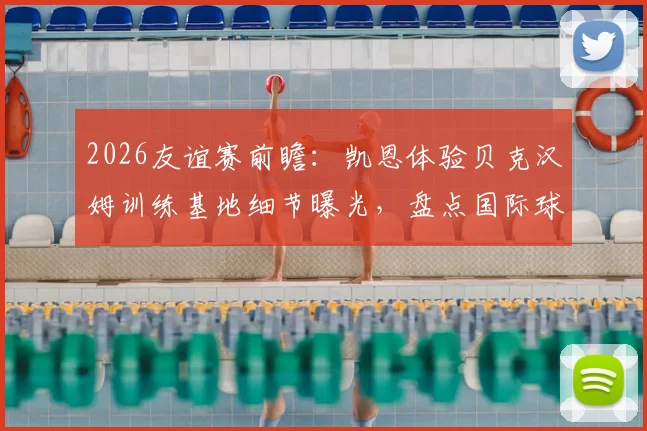 2026友谊赛前瞻:凯恩体验贝克汉姆训练基地细节曝光,盘点国际球星“地主之谊”名场面