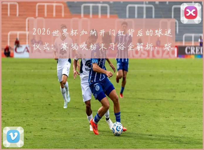 2026世界杯加纳开门红背后的球迷仪式：赛场吹粉末习俗全解析，球队绝杀竟与此有关？